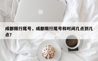 成都限行尾号，成都限行尾号和时间几点到几点？