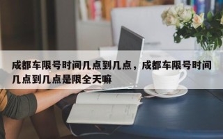 成都车限号时间几点到几点，成都车限号时间几点到几点是限全天嘛