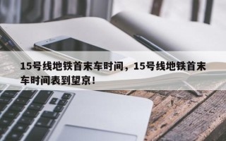 15号线地铁首末车时间，15号线地铁首末车时间表到望京！