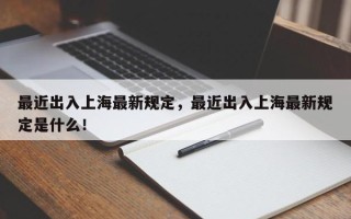 最近出入上海最新规定，最近出入上海最新规定是什么！