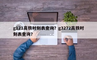 g121高铁时刻表查询？g3272高铁时刻表查询？