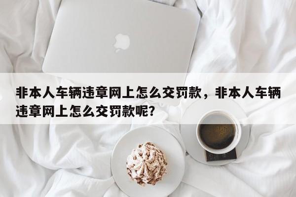 非本人车辆违章网上怎么交罚款，非本人车辆违章网上怎么交罚款呢？-第1张图片-慕熙生活网