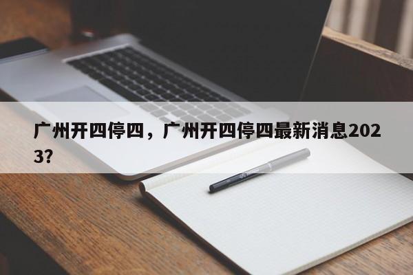 广州开四停四，广州开四停四最新消息2023？-第1张图片-慕熙生活网