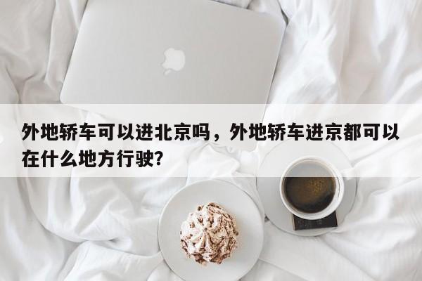 外地轿车可以进北京吗，外地轿车进京都可以在什么地方行驶？-第1张图片-慕熙生活网