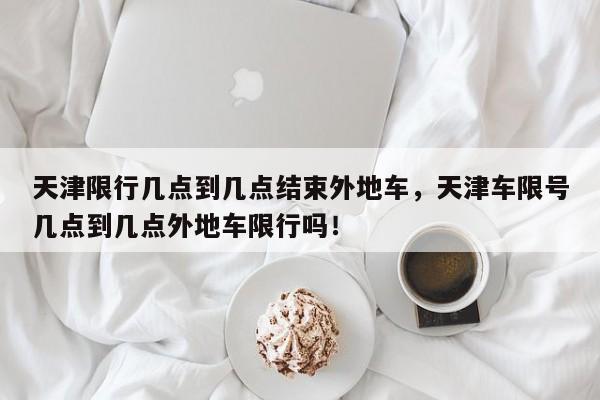 天津限行几点到几点结束外地车，天津车限号几点到几点外地车限行吗！-第1张图片-慕熙生活网