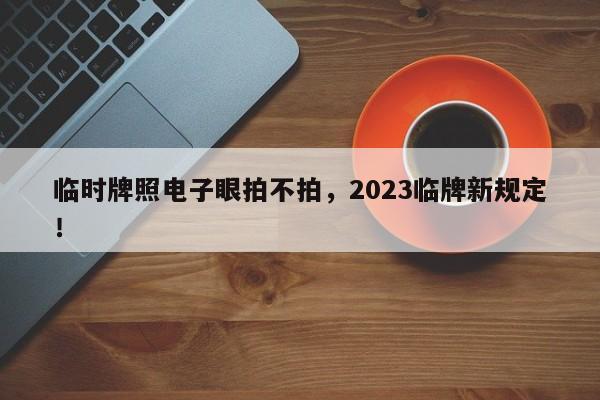 临时牌照电子眼拍不拍，2023临牌新规定！-第1张图片-慕熙生活网