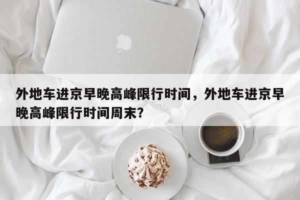 外地车进京早晚高峰限行时间，外地车进京早晚高峰限行时间周末？-第1张图片-慕熙生活网