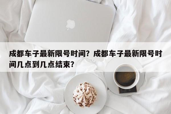 成都车子最新限号时间？成都车子最新限号时间几点到几点结束？-第1张图片-慕熙生活网