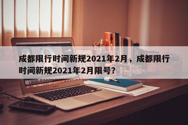 成都限行时间新规2021年2月，成都限行时间新规2021年2月限号？-第1张图片-慕熙生活网