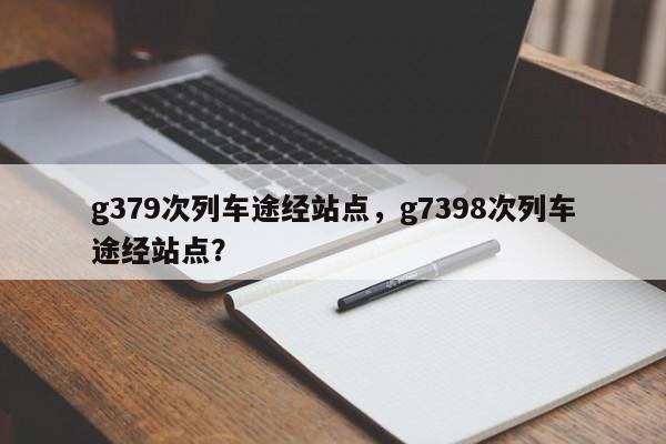 g379次列车途经站点，g7398次列车途经站点？-第1张图片-慕熙生活网