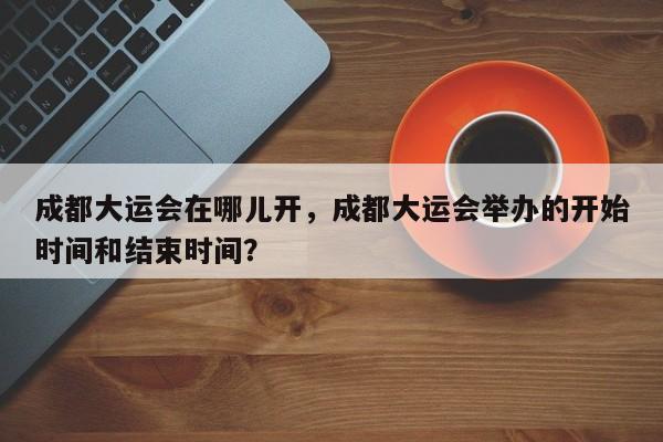 成都大运会在哪儿开，成都大运会举办的开始时间和结束时间？-第1张图片-慕熙生活网