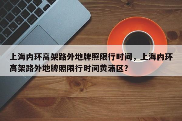 上海内环高架路外地牌照限行时间，上海内环高架路外地牌照限行时间黄浦区？-第1张图片-慕熙生活网