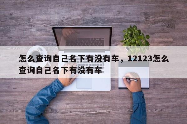 怎么查询自己名下有没有车，12123怎么查询自己名下有没有车-第1张图片-慕熙生活网