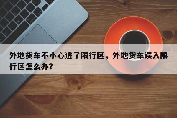 外地货车不小心进了限行区，外地货车误入限行区怎么办？-第1张图片-慕熙生活网