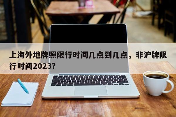 上海外地牌照限行时间几点到几点，非沪牌限行时间2023？-第1张图片-慕熙生活网