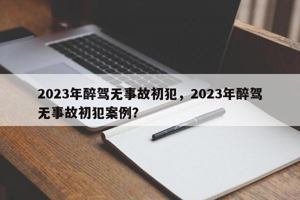 2023年醉驾无事故初犯，2023年醉驾无事故初犯案例？-第1张图片-慕熙生活网