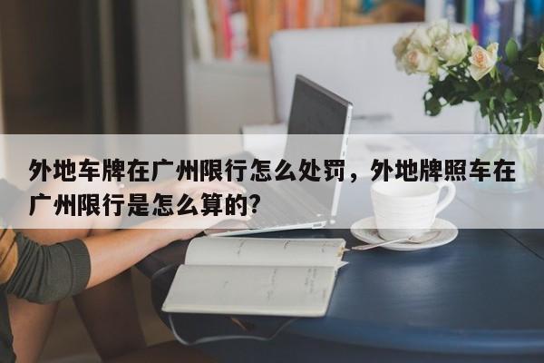 外地车牌在广州限行怎么处罚，外地牌照车在广州限行是怎么算的?-第1张图片-慕熙生活网