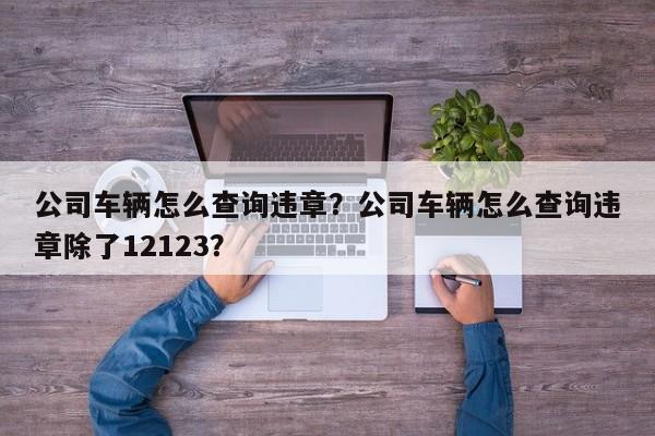 公司车辆怎么查询违章？公司车辆怎么查询违章除了12123？-第1张图片-慕熙生活网