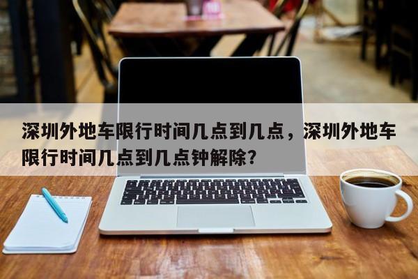 深圳外地车限行时间几点到几点，深圳外地车限行时间几点到几点钟解除？-第1张图片-慕熙生活网