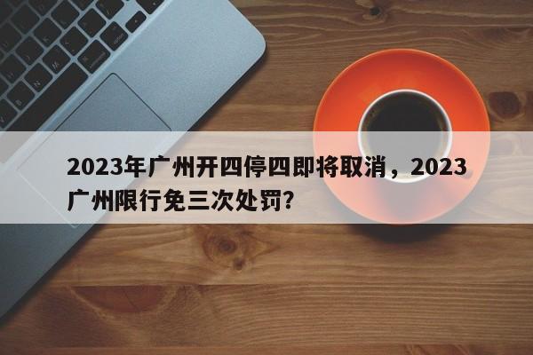 2023年广州开四停四即将取消，2023广州限行免三次处罚？-第1张图片-慕熙生活网