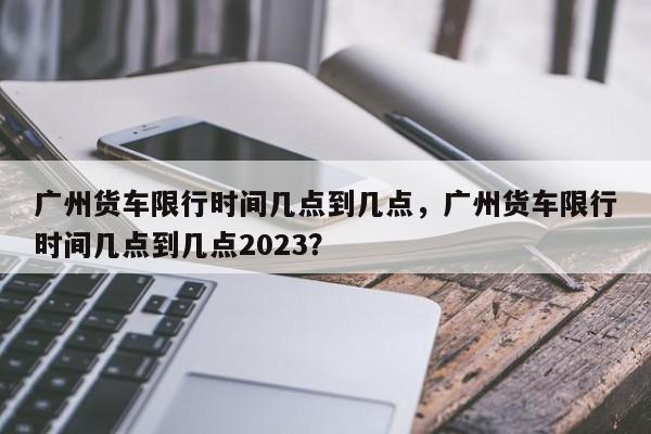 广州货车限行时间几点到几点，广州货车限行时间几点到几点2023？-第1张图片-慕熙生活网