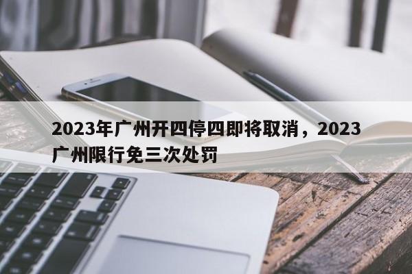 2023年广州开四停四即将取消，2023广州限行免三次处罚-第1张图片-慕熙生活网