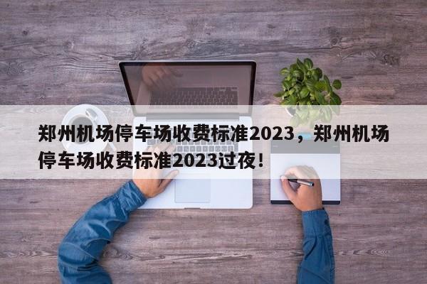 郑州机场停车场收费标准2023，郑州机场停车场收费标准2023过夜！-第1张图片-慕熙生活网