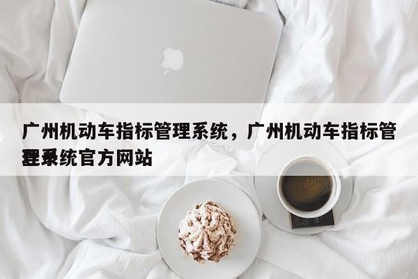 广州机动车指标管理系统，广州机动车指标管理系统官方网站
登录-第1张图片-慕熙生活网